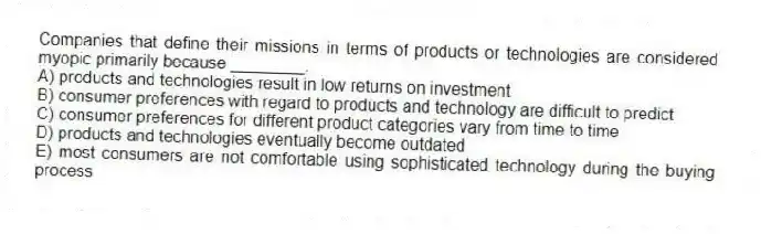 Companies that define their missions in terms of products or technologies are considered myopic primarily because ________.
A) products and technologies result in low returns on investment
B) consumer preferences with regard to products and technology are difficult to predict
C) consumer preferences for different product categories vary from time to time
D) products and technologies eventually become outdated
E) most consumers are not comfortable using sophisticated technology during the buying process