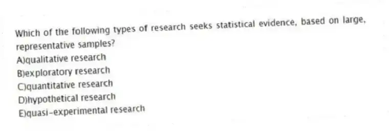Which of the following types of research seeks statistical evidence, based on large, representative samples?
A)qualitative research
B)exploratory research
C)quantitative research
D)hypothetical research
E)quasi-experimental research