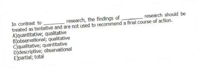 In contrast to ________ research, the findings of ________ research should be treated as tentative and are not used to recommend a final course of action.
A)quantitative; qualitative
B)observational; qualitative
C)qualitative; quantitative
D)descriptive; observational
E)partial; total