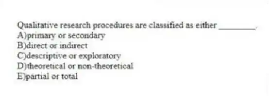 Qualitative research procedures are classified as either ________.
A)primary or secondary
B)direct or indirect
C)descriptive or exploratory
D)theoretical or non-theoretical
E)partial or total