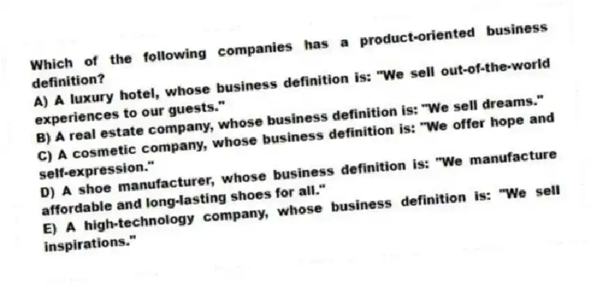 Which of the following companies has a product-oriented business definition?
A) A luxury hotel, whose business definition is: "We sell out-of-the-world experiences to our guests."
B) A real estate company, whose business definition is: "We sell dreams."
C) A cosmetic company, whose business definition is: "We offer hope and self-expression."
D) A shoe manufacturer, whose business definition is: "We manufacture affordable and long-lasting shoes for all."
E) A high-technology company, whose business definition is: "We sell inspirations."