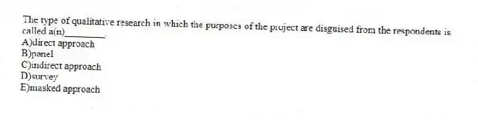 The type of qualitative research in which the purposes of the project are disguised from the respondents is called a(n)________.
A)direct approach
B)panel
C)indirect approach
D)survey
E)masked approach