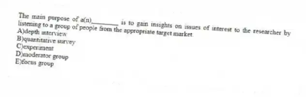 The main purpose of a(n)________ is to gain insights on issues of interest to the researcher by listening to a group of people from the appropriate target market.
A)depth interview
B)quantitative survey
C)experiment
D)moderator group
E)focus group