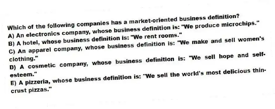 Which of the following companies has a market-oriented business definition?
A) An electronics company, whose business definition is: "We produce microchips."
B) A hotel, whose business definition is: "We rent rooms."
C) An apparel company, whose business definition is: "We make and sell women's clothing."
D) A cosmetic company, whose business definition is: "We sell hope and self-esteem."
E) A pizzeria, whose business definition is: "We sell the world's most delicious thin-crust pizzas."