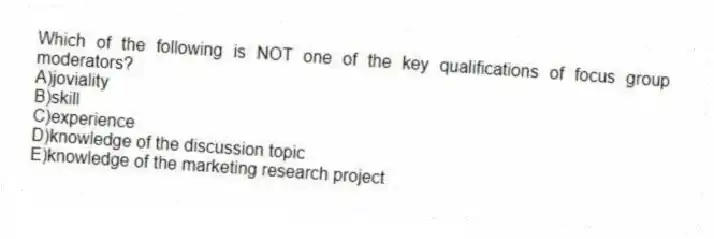 Which of the following is NOT one of the key qualifications of focus group moderators?
A)joviality
B)skill
C)experience
D)knowledge of the discussion topic
E)knowledge of the marketing research project