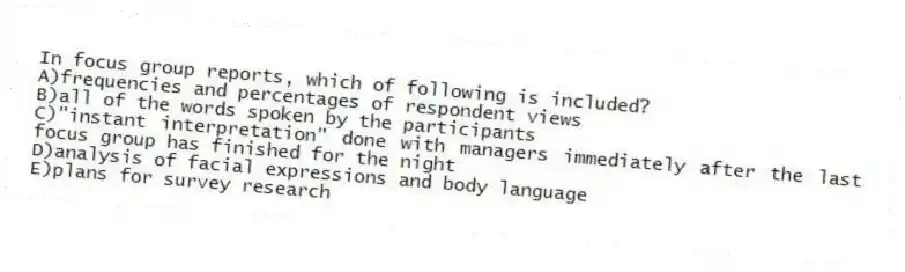 In focus group reports, which of following is included?
A)frequencies and percentages of respondent views
B)all of the words spoken by the participants
C)"instant interpretation" done with managers immediately after the last focus group has finished for the night
D)analysis of facial expressions and body language
E)plans for survey research