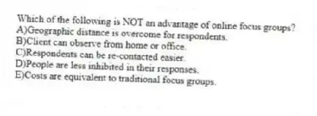 Which of the following is NOT an advantage of online focus groups?
A)Geographic distance is overcome for respondents.
B)Client can observe from home or office.
C)Respondents can be re-contacted easier.
D)People are less inhibited in their responses.
E)Costs are equivalent to traditional focus groups.
