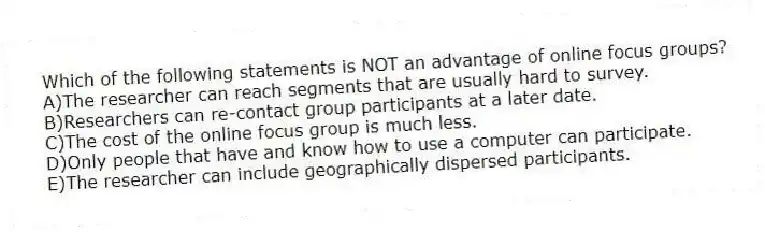 Which of the following statements is NOT an advantage of online focus groups?
A)The researcher can reach segments that are usually hard to survey.
B)Researchers can re-contact group participants at a later date.
C)The cost of the online focus group is much less.
D)Only people that have and know how to use a computer can participate.
E)The researcher can include geographically dispersed participants.