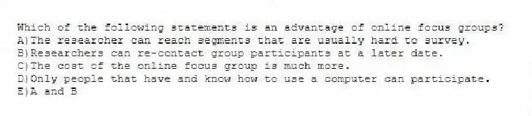 Which of the following statements is an advantage of online focus groups?
A)The researcher can reach segments that are usually hard to survey.
B)Researchers can re-contact group participants at a later date.
C)The cost of the online focus group is much more.
D)Only people that have and know how to use a computer can participate.
E)A and B