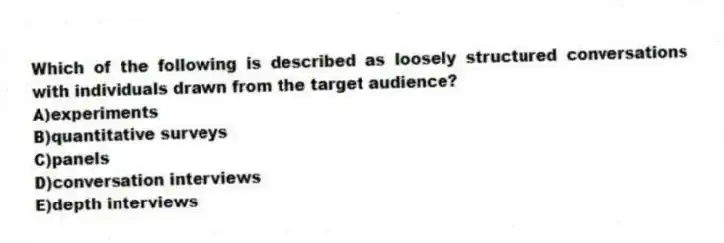 Which of the following is described as loosely structured conversations with individuals drawn from the target audience?
A)experiments
B)quantitative surveys
C)panels
D)conversation interviews
E)depth interviews