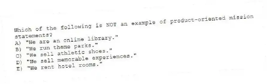 Which of the following is NOT an example of product-oriented mission statements?
A) "We are an online library."
B) "We run theme parks."
C) "We sell athletic shoes."
D) "We sell memorable experiences."
E) "We rent hotel rooms."