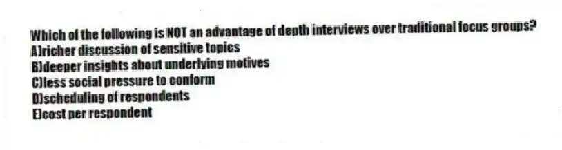 Which of the following is NOT an advantage of depth interviews over traditional focus groups?
A)richer discussion of sensitive topics
B)deeper insights about underlying motives
C)less social pressure to conform
D)scheduling of respondents
E)cost per respondent