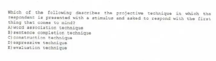 Which of the following describes the projective technique in which the respondent is presented with a stimulus and asked to respond with the first thing that comes to mind?
A)word association technique
B)sentence completion technique
C)construction technique
D)expressive technique
E)evaluation technique