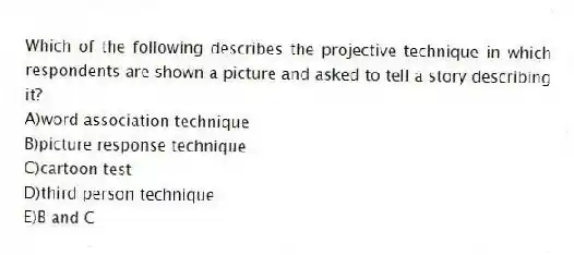Which of the following describes the projective technique in which respondents are shown a picture and asked to tell a story describing it?
A)word association technique
B)picture response technique
C)cartoon test
D)third person technique
E)B and C