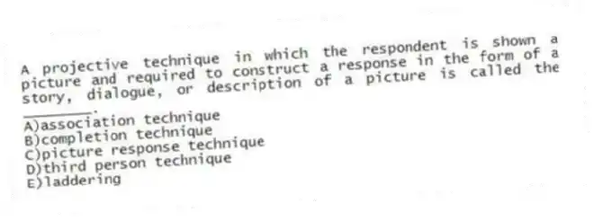 A projective technique in which the respondent is shown a picture and required to construct a response in the form of a story, dialogue, or description of a picture is called the ________.
A)association technique
B)completion technique
C)picture response technique
D)third person technique
E)laddering