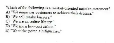 Which of the following is a market-oriented mission statement?
A) "We empower customers to achieve their dreams."
B) "We sell jumbo burgers."
C) "We are an online library."
D) "We are a low-cost airline."
E) "We make porcelain figurines."