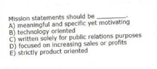 Mission statements should be ________.
A) meaningful and specific yet motivating
B) technology oriented
C) written solely for public relations purposes
D) focused on increasing sales or profits
E) strictly product oriented
