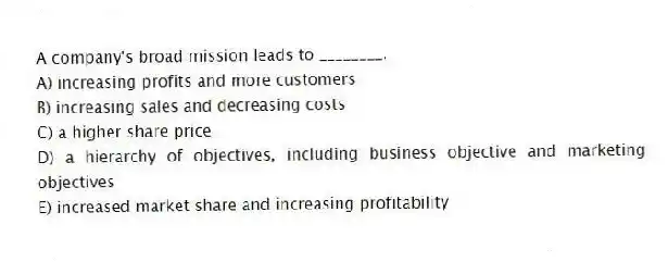 A company's broad mission leads to ________.
A) increasing profits and more customers
B) increasing sales and decreasing costs
C) a higher share price
D) a hierarchy of objectives, including business objective and marketing objectives
E) increased market share and increasing profitability