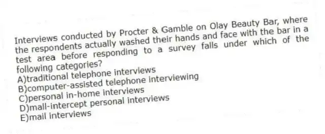 Interviews conducted by Procter & Gamble on Olay Beauty Bar, where the respondents actually washed their hands and face with the bar in a test area before responding to a survey falls under which of the following categories?
A)traditional telephone interviews
B)computer-assisted telephone interviewing
C)personal in-home interviews
D)mall-intercept personal interviews
E)mail interviews