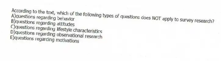 According to the text, which of the following types of questions does NOT apply to survey research?
A)questions regarding behavior
B)questions regarding attitudes
C)questions regarding lifestyle characteristics
D)questions regarding observational research
E)questions regarding motivations