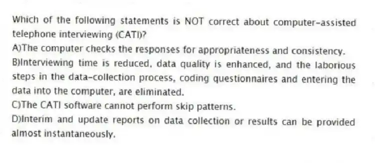 Which of the following statements is NOT correct about computer-assisted telephone interviewing (CATI)?
A)The computer checks the responses for appropriateness and consistency.
B)Interviewing time is reduced, data quality is enhanced, and the laborious steps in the data-collection process, coding questionnaires and entering the data into the computer, are eliminated.
C)The CATI software cannot perform skip patterns.
D)Interim and update reports on data collection or results can be provided almost instantaneously.