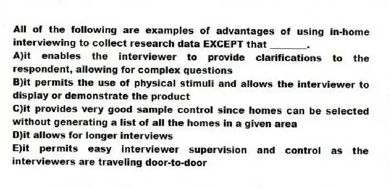 All of the following are examples of advantages of using in-home interviewing to collect research data EXCEPT that ________.
A)it enables the interviewer to provide clarifications to the respondent, allowing for complex questions
B)it permits the use of physical stimuli and allows the interviewer to display or demonstrate the product
C)it provides very good sample control since homes can be selected without generating a list of all the homes in a given area
D)it allows for longer interviews
E)it permits easy interviewer supervision and control as the interviewers are traveling door-to-door