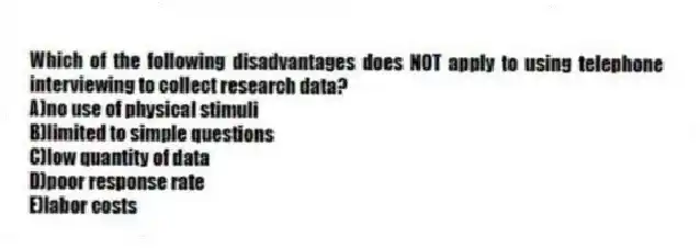 Which of the following disadvantages does NOT apply to using telephone interviewing to collect research data?
A)no use of physical stimuli
B)limited to simple questions
C)low quantity of data
D)poor response rate
E)labor costs