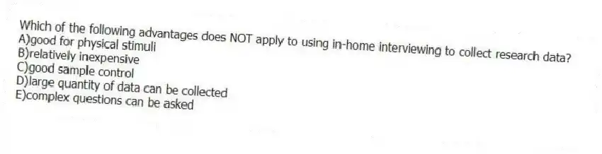 Which of the following advantages does NOT apply to using in-home interviewing to collect research data?
A)good for physical stimuli
B)relatively inexpensive
C)good sample control
D)large quantity of data can be collected
E)complex questions can be asked