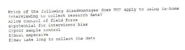 Which of the following disadvantages does NOT apply to using in-home interviewing to collect research data?
A)low control of field force
B)potential for interviewer bias
C)poor sample control
D)most expensive
E)may take long to collect the data
