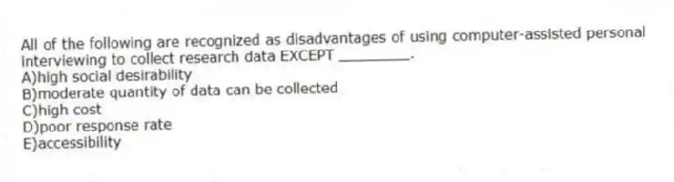 All of the following are recognized as disadvantages of using computer-assisted personal interviewing to collect research data EXCEPT ________.
A)high social desirability
B)moderate quantity of data can be collected
C)high cost
D)poor response rate
E)accessibility