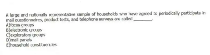A large and nationally representative sample of households who have agreed to periodically participate in mail questionnaires, product tests, and telephone surveys are called ________.
A)focus groups
B)electronic groups
C)exploratory groups
D)mail panels
E)household constituencies
