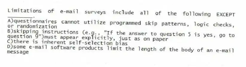 Limitations of e-mail surveys include all of the following EXCEPT ________.
A)questionnaires cannot utilize programmed skip patterns, logic checks, or randomization
B)skipping instructions (e.g., "If the answer to question 5 is yes, go to question 9")must appear explicitly, just as on paper
C)there is inherent self-selection bias
D)some e-mail software products limit the length of the body of an e-mail message