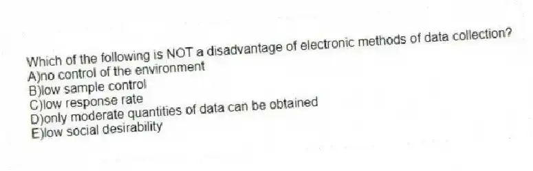Which of the following is NOT a disadvantage of electronic methods of data collection?
A)no control of the environment
B)low sample control
C)low response rate
D)only moderate quantities of data can be obtained
E)low social desirability