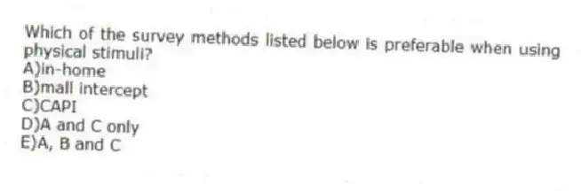 Which of the survey methods listed below is preferable when using physical stimuli?
A)in-home
B)mall intercept
C)CAPI
D)A and C only
E)A, B and C
