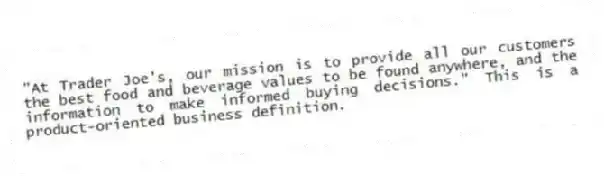 "At Trader Joe's, our mission is to provide all our customers the best food and beverage values to be found anywhere, and the information to make informed buying decisions." This is a product-oriented business definition.