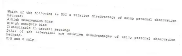 Which of the following is NOT a relative disadvantage of using personal observation methods?
A)high observation bias
B)high analysis bias
C)unsuitable in natural settings
D)All of the selections are relative disadvantages of using personal observation methods.
E)A and B only