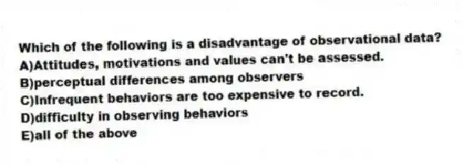 Which of the following is a disadvantage of observational data?
A)Attitudes, motivations and values can't be assessed.
B)perceptual differences among observers
C)Infrequent behaviors are too expensive to record.
D)difficulty in observing behaviors
E)all of the above