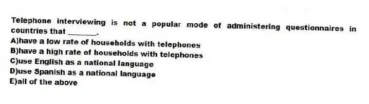 Telephone interviewing is not a popular mode of administering questionnaires in countries that ________.
A)have a low rate of households with telephones
B)have a high rate of households with telephones
C)use English as a national language
D)use Spanish as a national language
E)all of the above