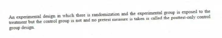 An experimental design in which there is randomization and the experimental group is exposed to the treatment but the control group is not and no pretest measure is taken is called the posttest-only control group design.
