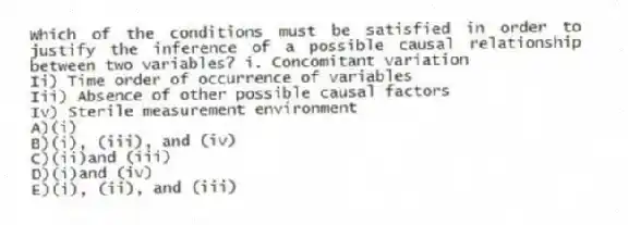 Which of the conditions must be satisfied in order to justify the inference of a possible causal relationship between two variables? i. Concomitant variation
Ii) Time order of occurrence of variables
Iii) Absence of other possible causal factors
Iv) Sterile measurement environment
A)(i)
B)(i), (iii), and (iv)
C)(ii)and (iii)
D)(i)and (iv)
E)(i), (ii), and (iii)