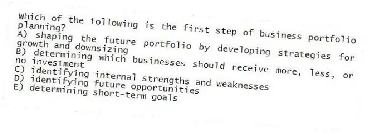 Which of the following is the first step of business portfolio planning?
A) shaping the future portfolio by developing strategies for growth and downsizing
B) determining which businesses should receive more, less, or no investment
C) identifying internal strengths and weaknesses
D) identifying future opportunities
E) determining short-term goals