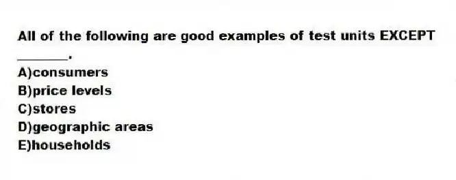 All of the following are good examples of test units EXCEPT ________.
A)consumers
B)price levels
C)stores
D)geographic areas
E)households