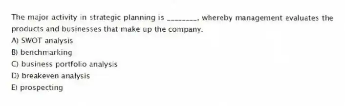 The major activity in strategic planning is ________, whereby management evaluates the products and businesses that make up the company.
A) SWOT analysis
B) benchmarking
C) business portfolio analysis
D) breakeven analysis
E) prospecting