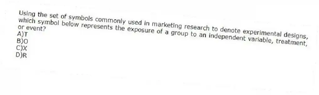 Using the set of symbols commonly used in marketing research to denote experimental designs, which symbol below represents the exposure of a group to an independent variable, treatment, or event?
A)T
B)O
C)X
D)R