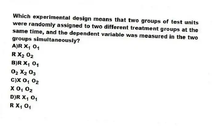 Which experimental design means that two groups of test units were randomly assigned to two different treatment groups at the same time, and the dependent variable was measured in the two groups simultaneously?
A)R X<sub>1</sub> O<sub>1</sub>
R X<sub>2</sub> O<sub>2</sub>
B)R X<sub>1</sub> O<sub>1 </sub>
O<sub>2</sub> X<sub>2</sub> O<sub>3</sub>
C)X O<sub>1</sub> O<sub>2 </sub>
X O<sub>1</sub> O<sub>2</sub>
D)R X<sub>1</sub> O<sub>1</sub>
R X<sub>1</sub> O<sub>1</sub>