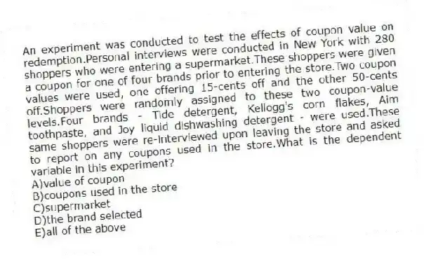 An experiment was conducted to test the effects of coupon value on redemption.Personal interviews were conducted in New York with 280 shoppers who were entering a supermarket.These shoppers were given a coupon for one of four brands prior to entering the store.Two coupon values were used, one offering 15-cents off and the other 50-cents off.Shoppers were randomly assigned to these two coupon-value levels.Four brands - Tide detergent, Kellogg's corn flakes, Aim toothpaste, and Joy liquid dishwashing detergent - were used.These same shoppers were re-interviewed upon leaving the store and asked to report on any coupons used in the store.What is the dependent variable in this experiment?
A)value of coupon
B)coupons used in the store
C)supermarket
D)the brand selected
E)all of the above