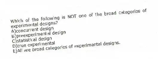 Which of the following is NOT one of the broad categories of experimental designs?
A)concurrent design
B)preexperimental design
C)statistical design
D)true experimental
E)All are broad categories of experimental designs.