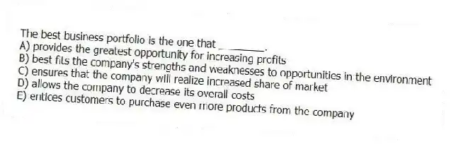 The best business portfolio is the one that ________.
A) provides the greatest opportunity for increasing profits
B) best fits the company's strengths and weaknesses to opportunities in the environment
C) ensures that the company will realize increased share of market
D) allows the company to decrease its overall costs
E) entices customers to purchase even more products from the company