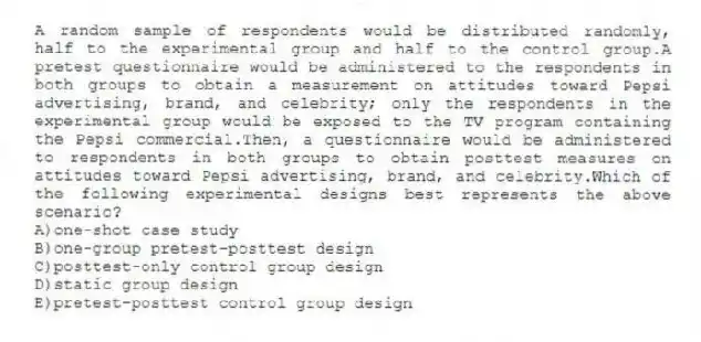 A random sample of respondents would be distributed randomly, half to the experimental group and half to the control group.A pretest questionnaire would be administered to the respondents in both groups to obtain a measurement on attitudes toward Pepsi advertising, brand, and celebrity; only the respondents in the experimental group would be exposed to the TV program containing the Pepsi commercial.Then, a questionnaire would be administered to respondents in both groups to obtain posttest measures on attitudes toward Pepsi advertising, brand, and celebrity.Which of the following experimental designs best represents the above scenario?
A)one-shot case study
B)one-group pretest-posttest design
C)posttest-only control group design
D)static group design
E)pretest-posttest control group design