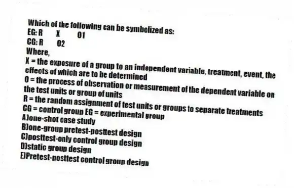Which of the following can be symbolized as:
EG: R    X     O1
CG: R    O2
Where,
X = the exposure of a group to an independent variable, treatment, event, the effects of which are to be determined
O = the process of observation or measurement of the dependent variable on the test units or group of units
R = the random assignment of test units or groups to separate treatments
CG = control group EG = experimental group
A)one-shot case study
B)one-group pretest-posttest design
C)posttest-only control group design
D)static group design
E)Pretest-posttest control group design